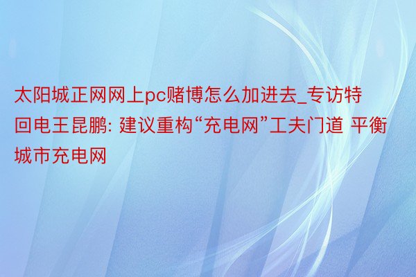 太阳城正网网上pc赌博怎么加进去_专访特回电王昆鹏: 建议重构“充电网”工夫门道 平衡城市充电网