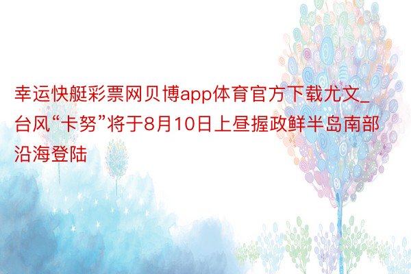 幸运快艇彩票网贝博app体育官方下载尤文_台风“卡努”将于8月10日上昼握政鲜半岛南部沿海登陆