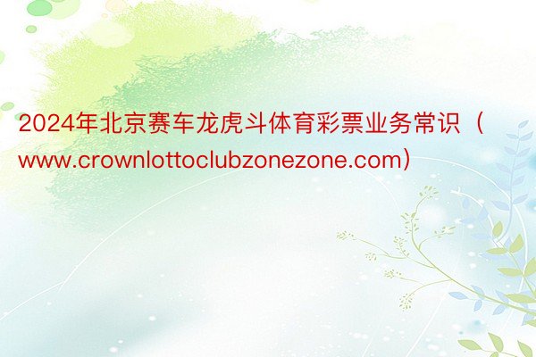 2024年北京赛车龙虎斗体育彩票业务常识（www.crownlottoclubzonezone.com）