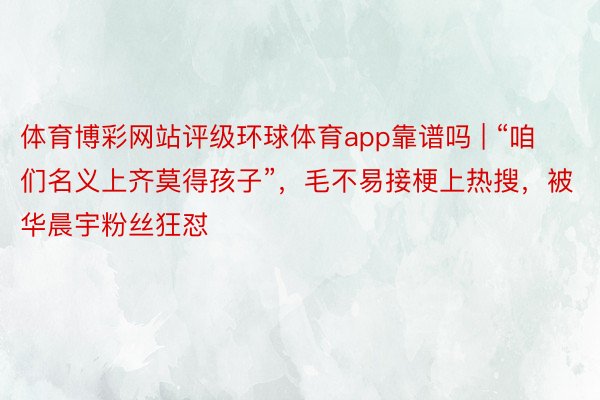 体育博彩网站评级环球体育app靠谱吗 | “咱们名义上齐莫得孩子”，毛不易接梗上热搜，被华晨宇粉丝狂怼