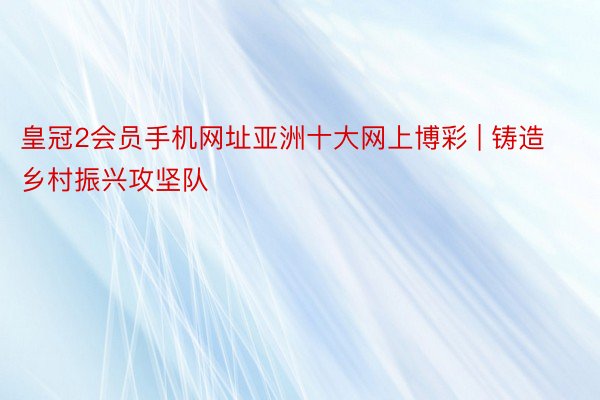 皇冠2会员手机网址亚洲十大网上博彩 | 铸造乡村振兴攻坚队