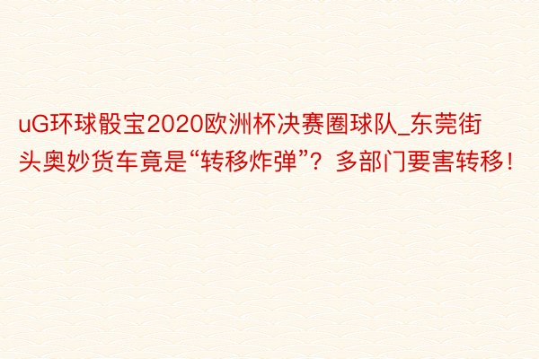 uG环球骰宝2020欧洲杯决赛圈球队_东莞街头奥妙货车竟是“转移炸弹”？多部门要害转移！