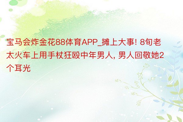 宝马会炸金花88体育APP_摊上大事! 8旬老太火车上用手杖狂殴中年男人, 男人回敬她2个耳光