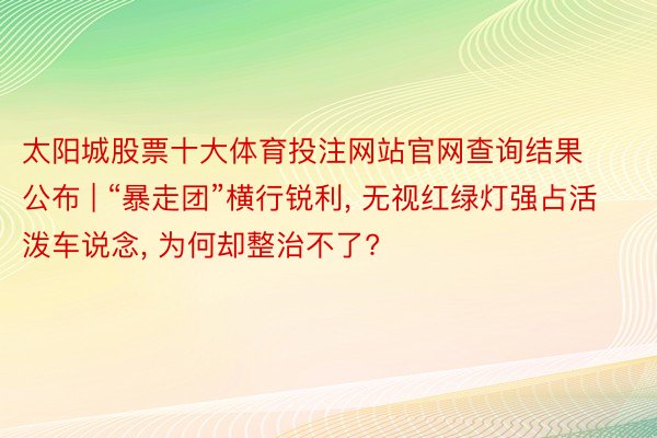 太阳城股票十大体育投注网站官网查询结果公布 | “暴走团”横行锐利, 无视红绿灯强占活泼车说念, 为何却整治不了?