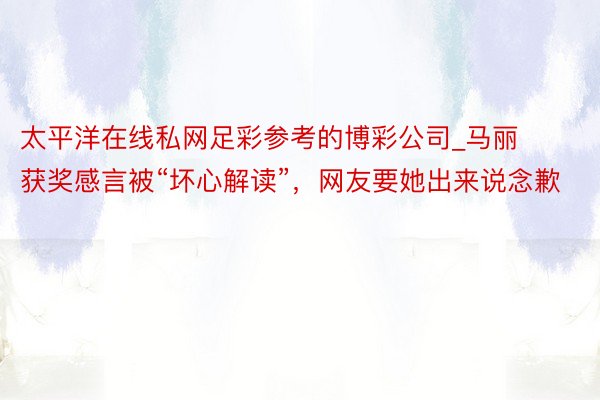 太平洋在线私网足彩参考的博彩公司_马丽获奖感言被“坏心解读”，网友要她出来说念歉