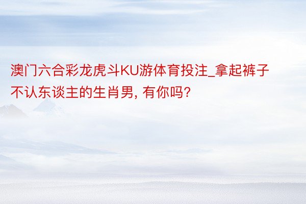 澳门六合彩龙虎斗KU游体育投注_拿起裤子不认东谈主的生肖男, 有你吗?