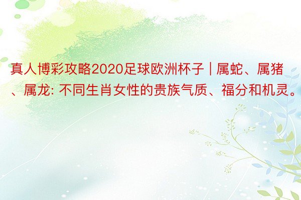 真人博彩攻略2020足球欧洲杯子 | 属蛇、属猪、属龙: 不同生肖女性的贵族气质、福分和机灵。