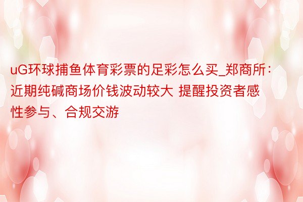 uG环球捕鱼体育彩票的足彩怎么买_郑商所：近期纯碱商场价钱波动较大 提醒投资者感性参与、合规交游