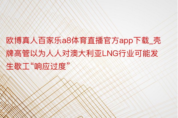 欧博真人百家乐a8体育直播官方app下载_壳牌高管以为人人对澳大利亚LNG行业可能发生歇工“响应过度”