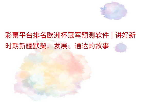 彩票平台排名欧洲杯冠军预测软件 | 讲好新时期新疆默契、发展、通达的故事