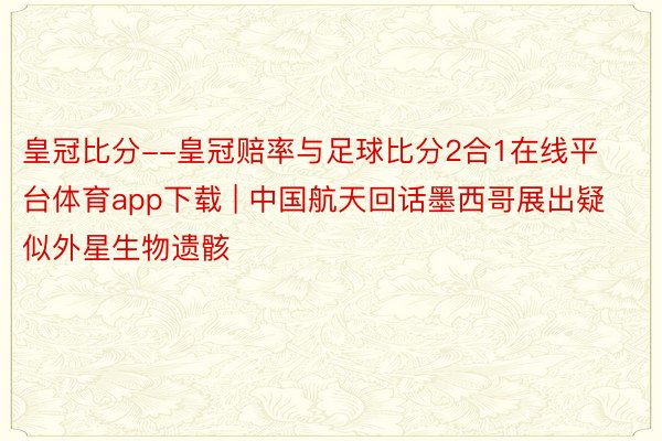 皇冠比分--皇冠赔率与足球比分2合1在线平台体育app下载 | 中国航天回话墨西哥展出疑似外星生物遗骸