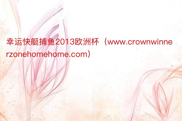 幸运快艇捕鱼2013欧洲杯（www.crownwinnerzonehomehome.com）