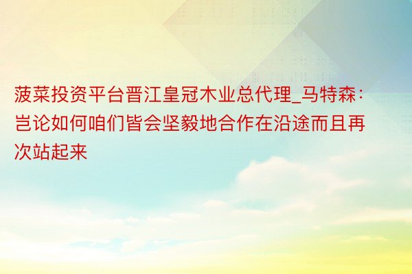 菠菜投资平台晋江皇冠木业总代理_马特森：岂论如何咱们皆会坚毅地合作在沿途而且再次站起来