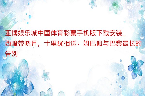 亚博娱乐城中国体育彩票手机版下载安装_西峰带晓月，十里犹相送：姆巴佩与巴黎最长的告别