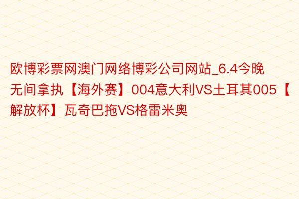 欧博彩票网澳门网络博彩公司网站_6.4今晚无间拿执【海外赛】004意大利VS土耳其005【解放杯】瓦奇巴拖VS格雷米奥