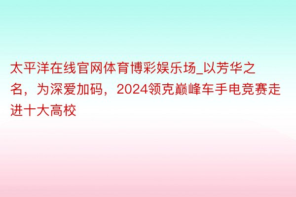 太平洋在线官网体育博彩娱乐场_以芳华之名，为深爱加码，2024领克巅峰车手电竞赛走进十大高校