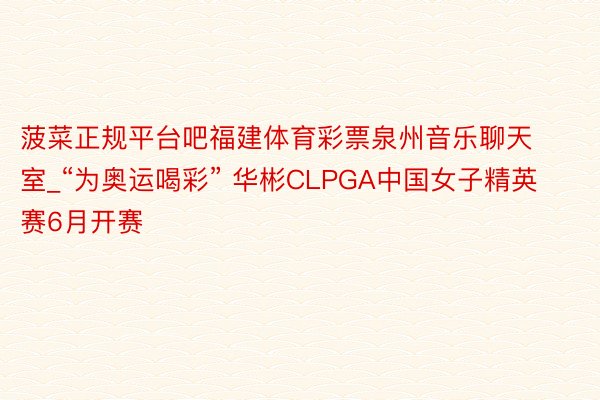 菠菜正规平台吧福建体育彩票泉州音乐聊天室_“为奥运喝彩” 华彬CLPGA中国女子精英赛6月开赛
