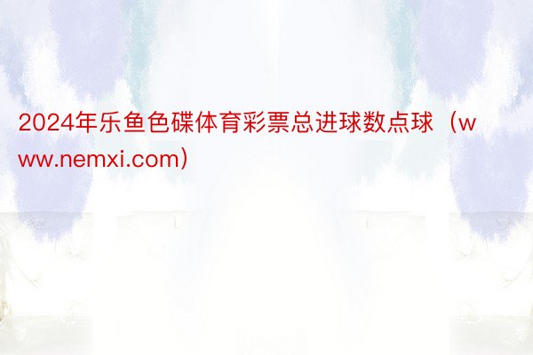 2024年乐鱼色碟体育彩票总进球数点球（www.nemxi.com）