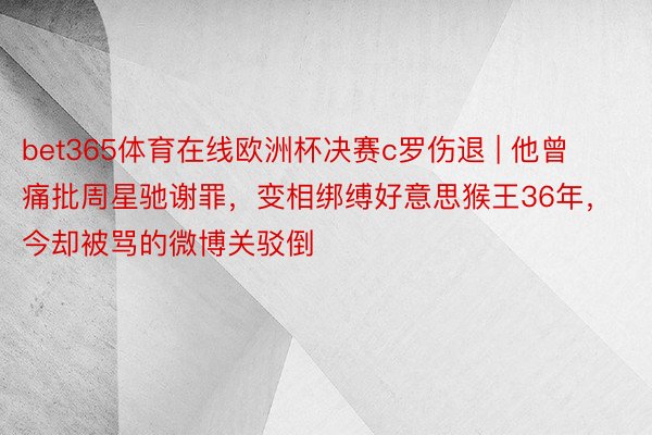 bet365体育在线欧洲杯决赛c罗伤退 | 他曾痛批周星驰谢罪，变相绑缚好意思猴王36年，今却被骂的微博关驳倒