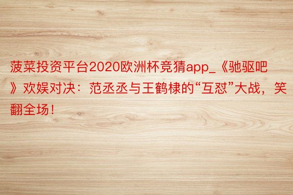 菠菜投资平台2020欧洲杯竞猜app_《驰驱吧》欢娱对决：范丞丞与王鹤棣的“互怼”大战，笑翻全场！