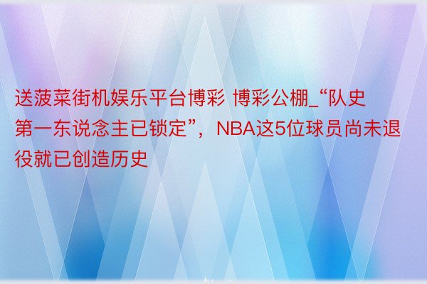 送菠菜街机娱乐平台博彩 博彩公棚_“队史第一东说念主已锁定”，NBA这5位球员尚未退役就已创造历史