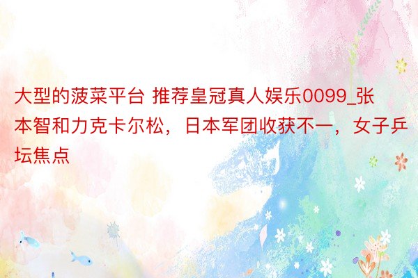 大型的菠菜平台 推荐皇冠真人娱乐0099_张本智和力克卡尔松，日本军团收获不一，女子乒坛焦点