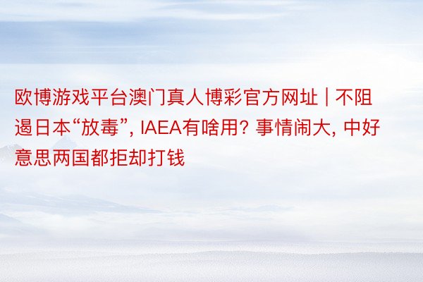 欧博游戏平台澳门真人博彩官方网址 | 不阻遏日本“放毒”, IAEA有啥用? 事情闹大, 中好意思两国都拒却打钱