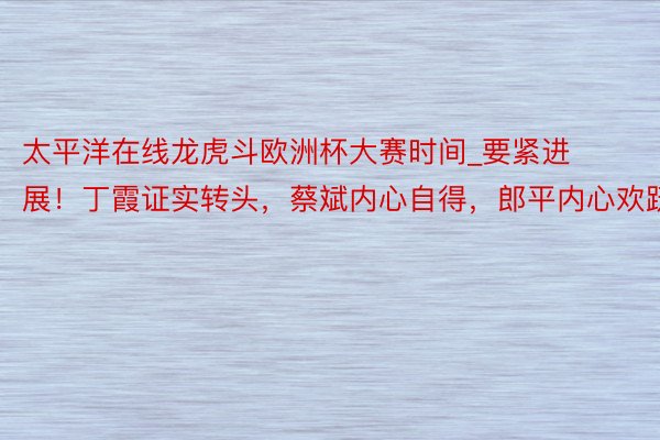 太平洋在线龙虎斗欧洲杯大赛时间_要紧进展！丁霞证实转头，蔡斌内心自得，郎平内心欢跃
