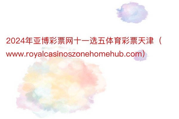 2024年亚博彩票网十一选五体育彩票天津（www.royalcasinoszonehomehub.com）