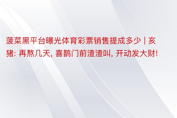 菠菜黑平台曝光体育彩票销售提成多少 | 亥猪: 再熬几天, 喜鹊门前渣渣叫, 开动发大财!