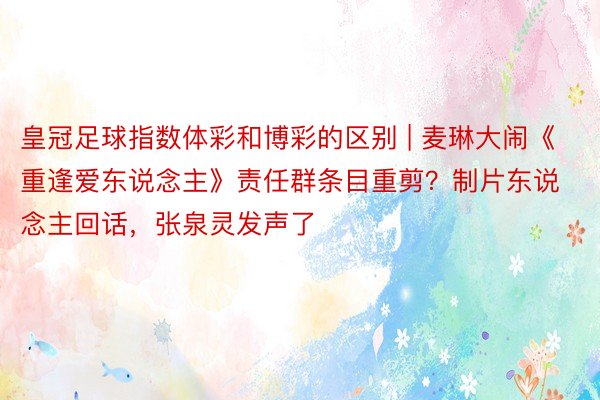皇冠足球指数体彩和博彩的区别 | 麦琳大闹《重逢爱东说念主》责任群条目重剪？制片东说念主回话，张泉灵发声了
