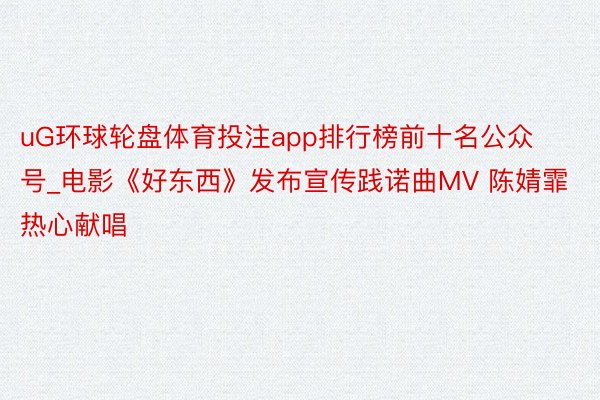 uG环球轮盘体育投注app排行榜前十名公众号_电影《好东西》发布宣传践诺曲MV 陈婧霏热心献唱