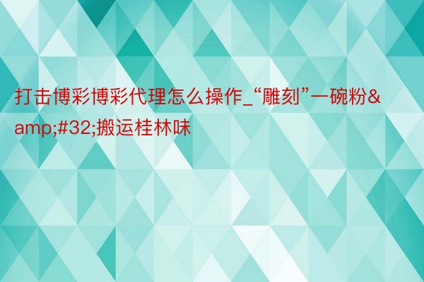打击博彩博彩代理怎么操作_“雕刻”一碗粉&#32;搬运桂林味