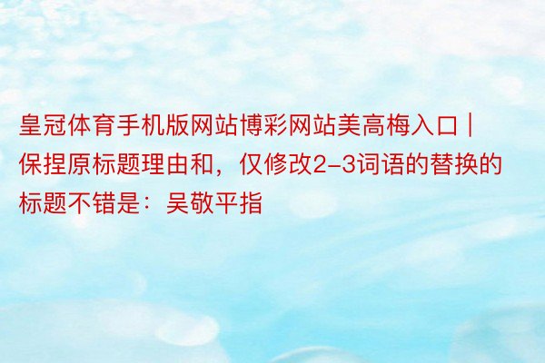皇冠体育手机版网站博彩网站美高梅入口 | 保捏原标题理由和，仅修改2-3词语的替换的标题不错是：吴敬平指