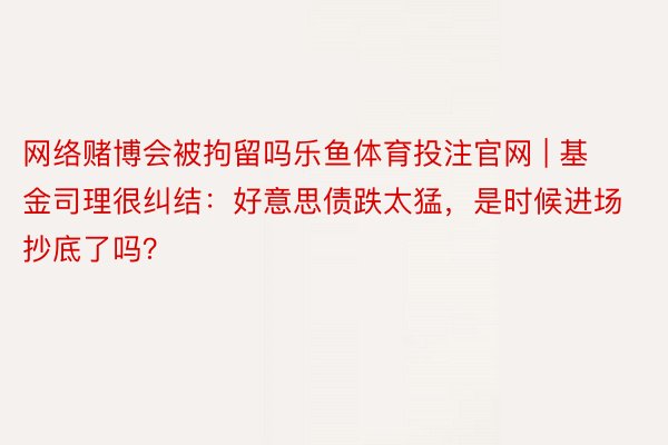 网络赌博会被拘留吗乐鱼体育投注官网 | 基金司理很纠结：好意思债跌太猛，是时候进场抄底了吗？