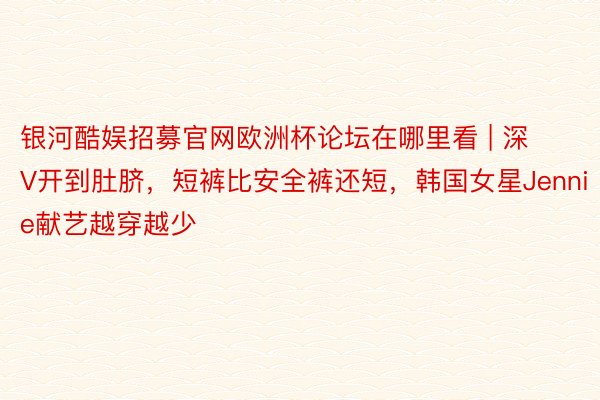 银河酷娱招募官网欧洲杯论坛在哪里看 | 深V开到肚脐，短裤比安全裤还短，韩国女星Jennie献艺越穿越少