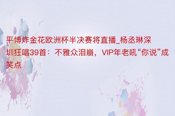 平博炸金花欧洲杯半决赛将直播_杨丞琳深圳狂唱39首：不雅众泪崩，VIP年老吼“你说”成笑点