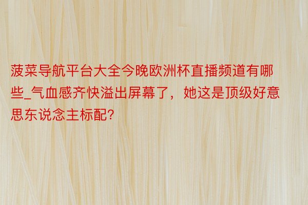 菠菜导航平台大全今晚欧洲杯直播频道有哪些_气血感齐快溢出屏幕了，她这是顶级好意思东说念主标配？