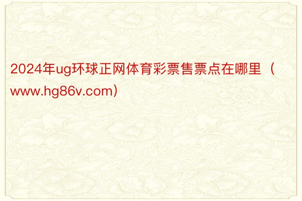 2024年ug环球正网体育彩票售票点在哪里（www.hg86v.com）