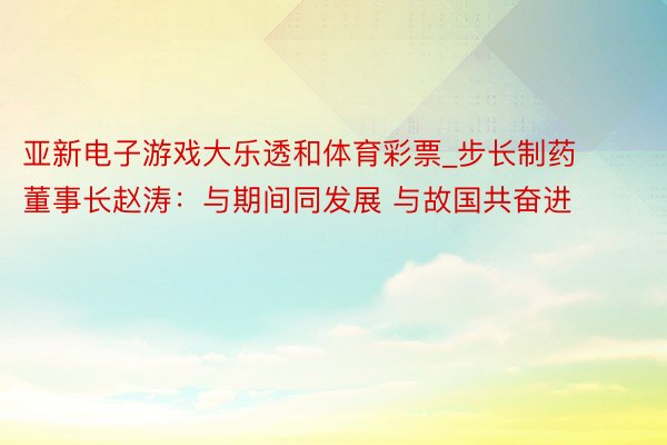 亚新电子游戏大乐透和体育彩票_步长制药董事长赵涛：与期间同发展 与故国共奋进