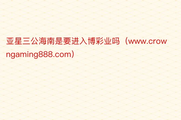 亚星三公海南是要进入博彩业吗（www.crowngaming888.com）